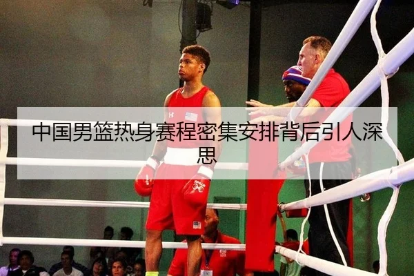 中国男篮热身赛程密集安排背后引人深思